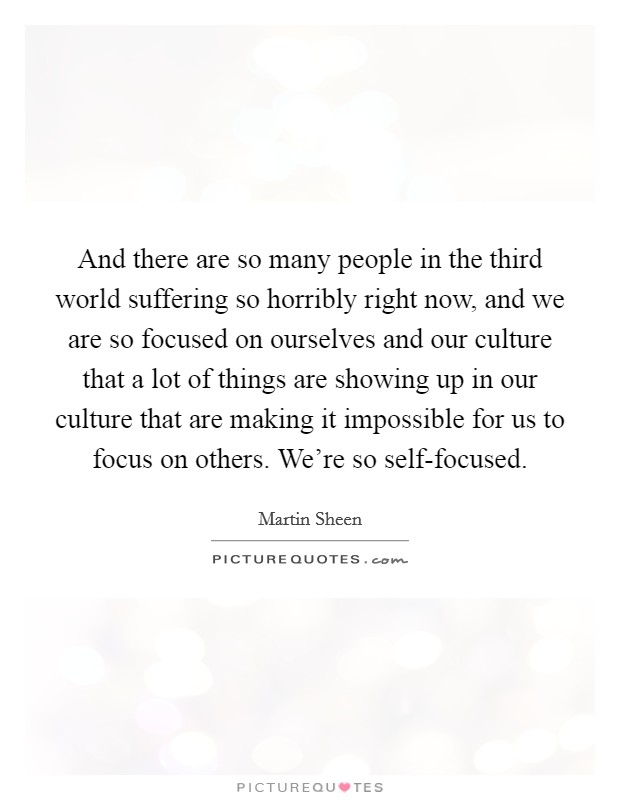 And there are so many people in the third world suffering so horribly right now, and we are so focused on ourselves and our culture that a lot of things are showing up in our culture that are making it impossible for us to focus on others. We're so self-focused Picture Quote #1