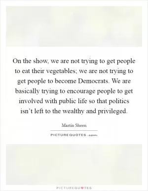 On the show, we are not trying to get people to eat their vegetables; we are not trying to get people to become Democrats. We are basically trying to encourage people to get involved with public life so that politics isn’t left to the wealthy and privileged Picture Quote #1