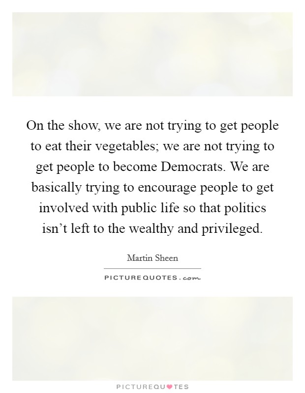 On the show, we are not trying to get people to eat their vegetables; we are not trying to get people to become Democrats. We are basically trying to encourage people to get involved with public life so that politics isn't left to the wealthy and privileged Picture Quote #1