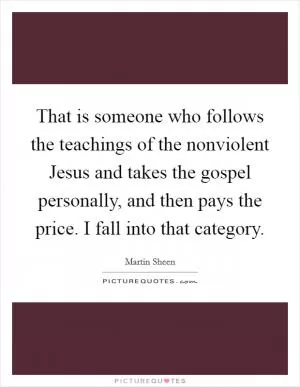 That is someone who follows the teachings of the nonviolent Jesus and takes the gospel personally, and then pays the price. I fall into that category Picture Quote #1