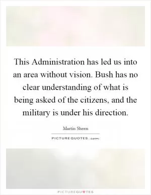 This Administration has led us into an area without vision. Bush has no clear understanding of what is being asked of the citizens, and the military is under his direction Picture Quote #1
