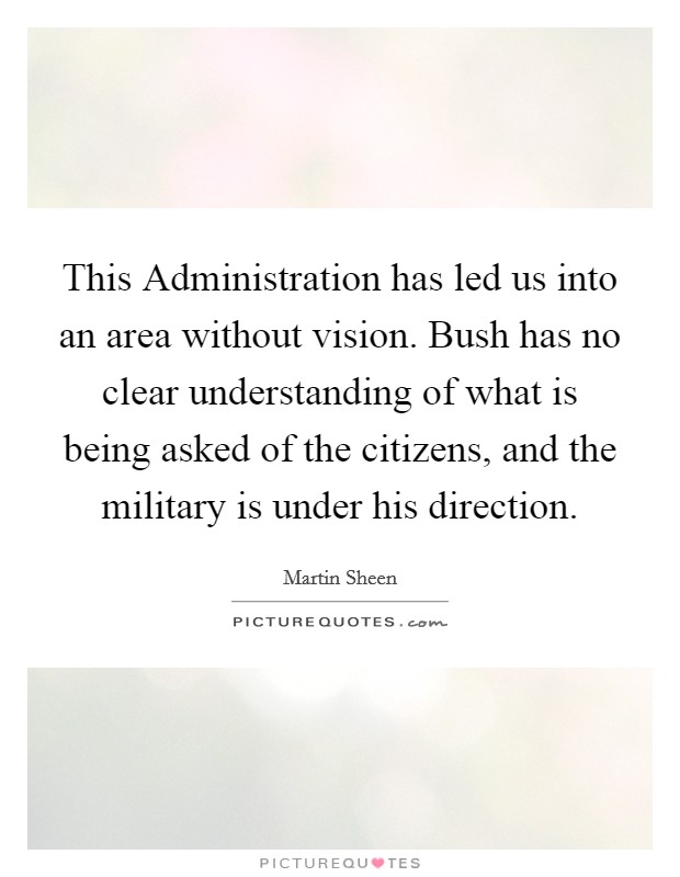 This Administration has led us into an area without vision. Bush has no clear understanding of what is being asked of the citizens, and the military is under his direction Picture Quote #1
