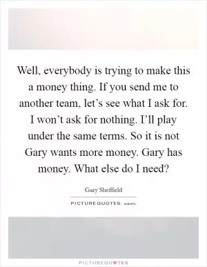 Well, everybody is trying to make this a money thing. If you send me to another team, let’s see what I ask for. I won’t ask for nothing. I’ll play under the same terms. So it is not Gary wants more money. Gary has money. What else do I need? Picture Quote #1