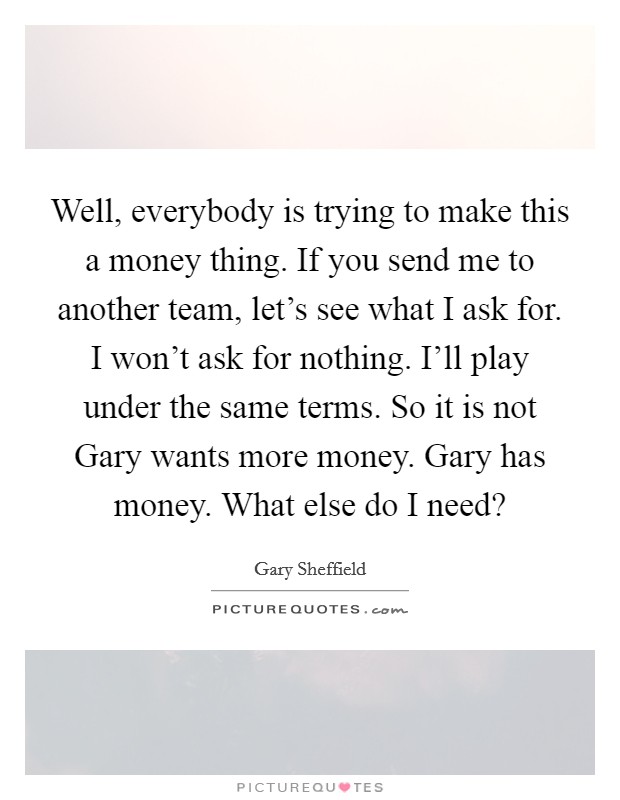Well, everybody is trying to make this a money thing. If you send me to another team, let's see what I ask for. I won't ask for nothing. I'll play under the same terms. So it is not Gary wants more money. Gary has money. What else do I need? Picture Quote #1