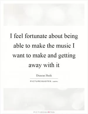 I feel fortunate about being able to make the music I want to make and getting away with it Picture Quote #1
