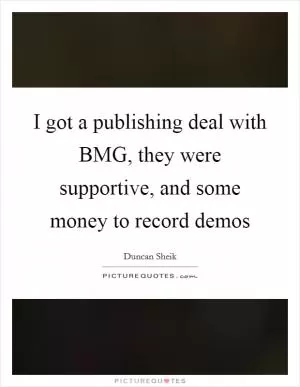 I got a publishing deal with BMG, they were supportive, and some money to record demos Picture Quote #1