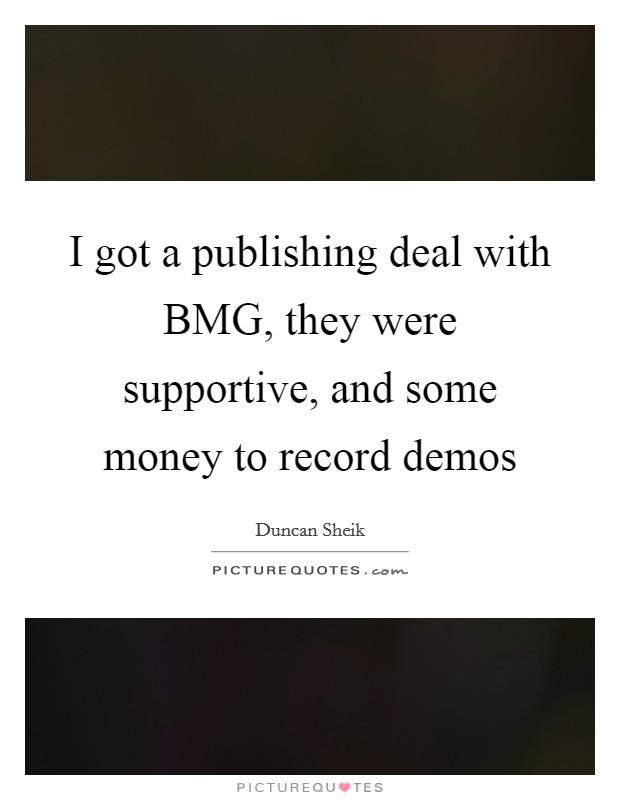 I got a publishing deal with BMG, they were supportive, and some money to record demos Picture Quote #1