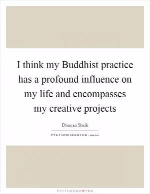 I think my Buddhist practice has a profound influence on my life and encompasses my creative projects Picture Quote #1