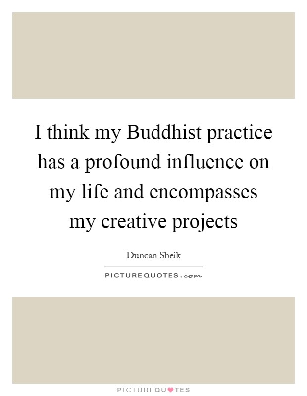 I think my Buddhist practice has a profound influence on my life and encompasses my creative projects Picture Quote #1