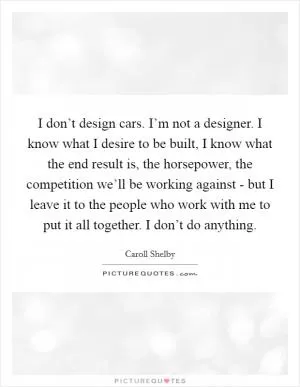 I don’t design cars. I’m not a designer. I know what I desire to be built, I know what the end result is, the horsepower, the competition we’ll be working against - but I leave it to the people who work with me to put it all together. I don’t do anything Picture Quote #1