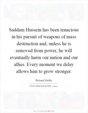 Saddam Hussein has been tenacious in his pursuit of weapons of mass destruction and, unless he is removed from power, he will eventually harm our nation and our allies. Every moment we delay allows him to grow stronger Picture Quote #1