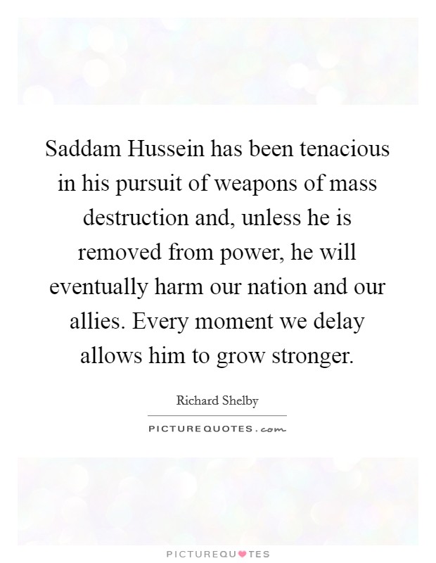 Saddam Hussein has been tenacious in his pursuit of weapons of mass destruction and, unless he is removed from power, he will eventually harm our nation and our allies. Every moment we delay allows him to grow stronger Picture Quote #1