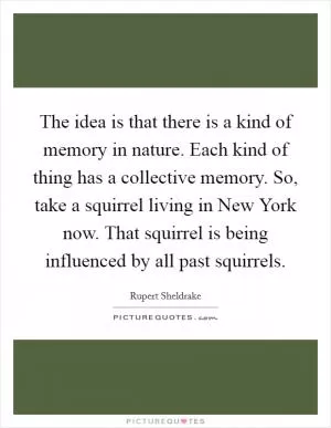 The idea is that there is a kind of memory in nature. Each kind of thing has a collective memory. So, take a squirrel living in New York now. That squirrel is being influenced by all past squirrels Picture Quote #1
