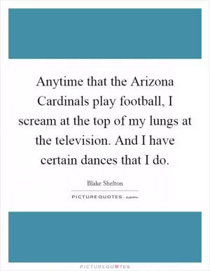 Anytime that the Arizona Cardinals play football, I scream at the top of my lungs at the television. And I have certain dances that I do Picture Quote #1