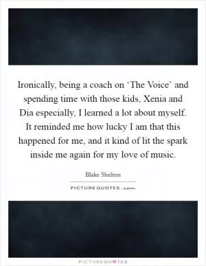 Ironically, being a coach on ‘The Voice’ and spending time with those kids, Xenia and Dia especially, I learned a lot about myself. It reminded me how lucky I am that this happened for me, and it kind of lit the spark inside me again for my love of music Picture Quote #1