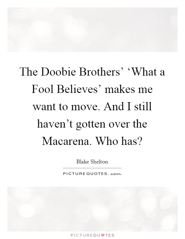The Doobie Brothers' ‘What a Fool Believes' makes me want to move. And I still haven't gotten over the Macarena. Who has? Picture Quote #1
