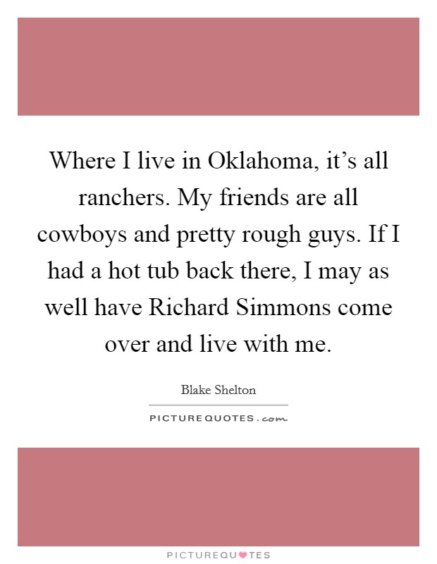 Where I live in Oklahoma, it's all ranchers. My friends are all cowboys and pretty rough guys. If I had a hot tub back there, I may as well have Richard Simmons come over and live with me Picture Quote #1