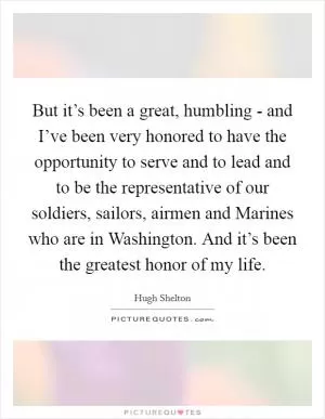But it’s been a great, humbling - and I’ve been very honored to have the opportunity to serve and to lead and to be the representative of our soldiers, sailors, airmen and Marines who are in Washington. And it’s been the greatest honor of my life Picture Quote #1