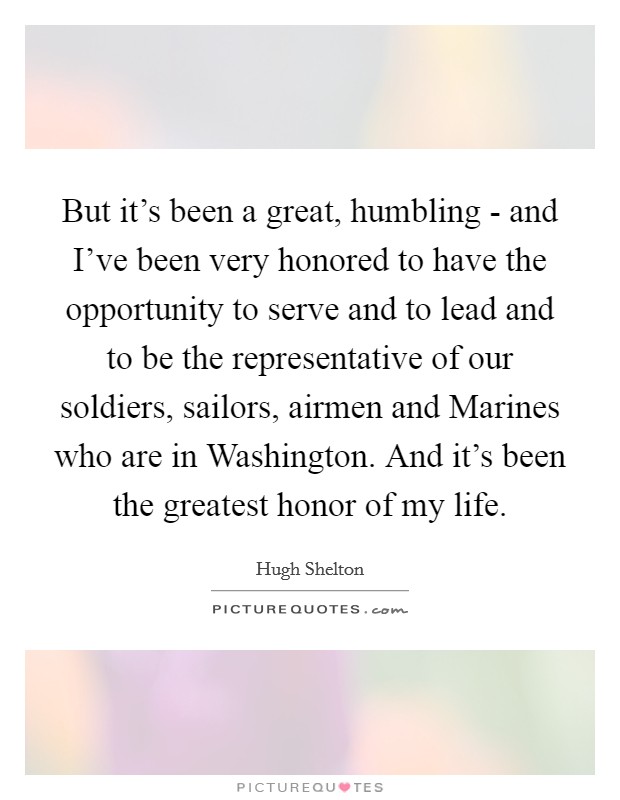 But it's been a great, humbling - and I've been very honored to have the opportunity to serve and to lead and to be the representative of our soldiers, sailors, airmen and Marines who are in Washington. And it's been the greatest honor of my life Picture Quote #1