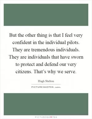 But the other thing is that I feel very confident in the individual pilots. They are tremendous individuals. They are individuals that have sworn to protect and defend our very citizens. That’s why we serve Picture Quote #1