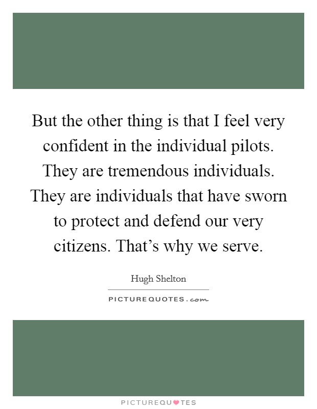 But the other thing is that I feel very confident in the individual pilots. They are tremendous individuals. They are individuals that have sworn to protect and defend our very citizens. That's why we serve Picture Quote #1