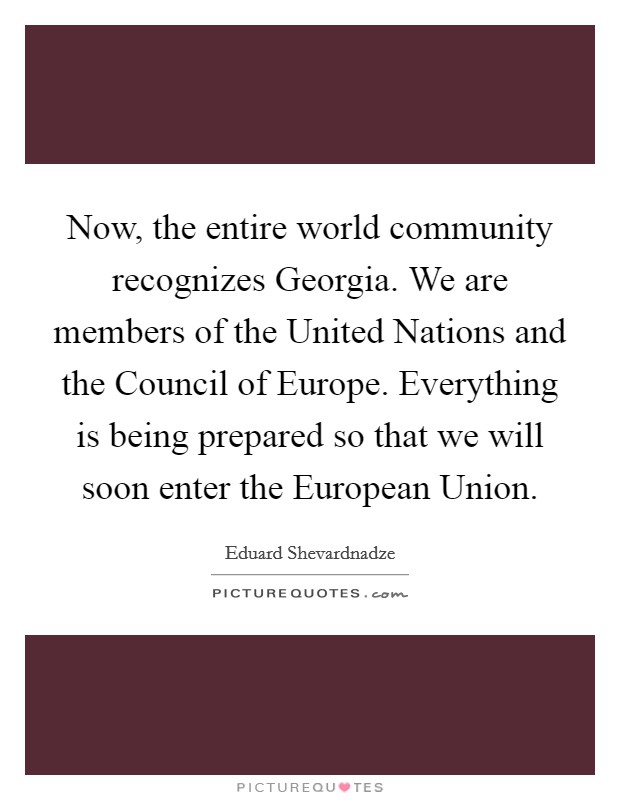 Now, the entire world community recognizes Georgia. We are members of the United Nations and the Council of Europe. Everything is being prepared so that we will soon enter the European Union Picture Quote #1