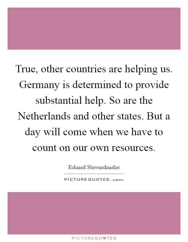 True, other countries are helping us. Germany is determined to provide substantial help. So are the Netherlands and other states. But a day will come when we have to count on our own resources Picture Quote #1