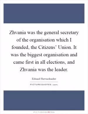 Zhvania was the general secretary of the organisation which I founded, the Citizens’ Union. It was the biggest organisation and came first in all elections, and Zhvania was the leader Picture Quote #1