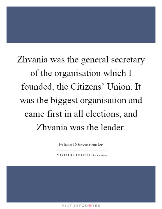 Zhvania was the general secretary of the organisation which I founded, the Citizens' Union. It was the biggest organisation and came first in all elections, and Zhvania was the leader Picture Quote #1