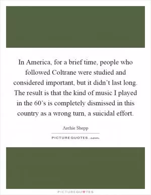 In America, for a brief time, people who followed Coltrane were studied and considered important, but it didn’t last long. The result is that the kind of music I played in the  60’s is completely dismissed in this country as a wrong turn, a suicidal effort Picture Quote #1
