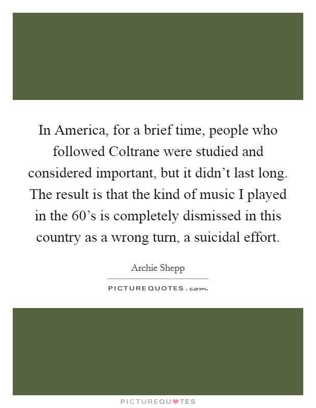 In America, for a brief time, people who followed Coltrane were studied and considered important, but it didn't last long. The result is that the kind of music I played in the  60's is completely dismissed in this country as a wrong turn, a suicidal effort Picture Quote #1