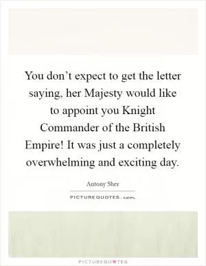 You don’t expect to get the letter saying, her Majesty would like to appoint you Knight Commander of the British Empire! It was just a completely overwhelming and exciting day Picture Quote #1