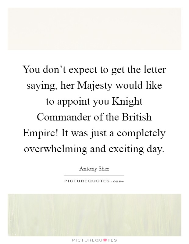 You don't expect to get the letter saying, her Majesty would like to appoint you Knight Commander of the British Empire! It was just a completely overwhelming and exciting day Picture Quote #1
