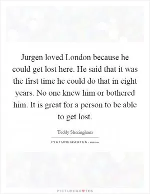 Jurgen loved London because he could get lost here. He said that it was the first time he could do that in eight years. No one knew him or bothered him. It is great for a person to be able to get lost Picture Quote #1