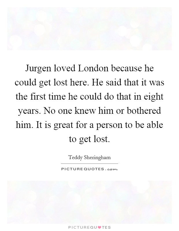 Jurgen loved London because he could get lost here. He said that it was the first time he could do that in eight years. No one knew him or bothered him. It is great for a person to be able to get lost Picture Quote #1