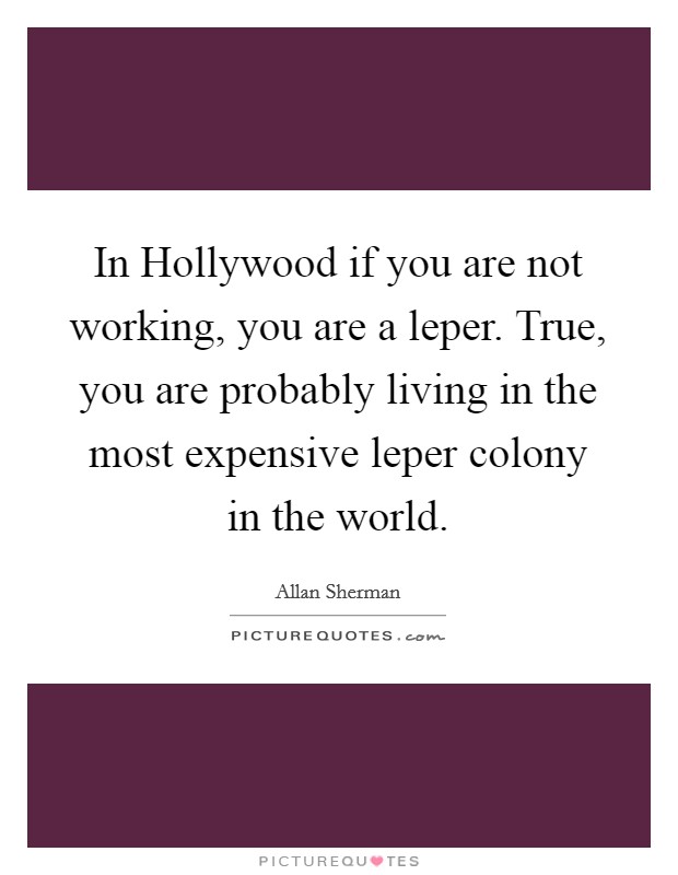 In Hollywood if you are not working, you are a leper. True, you are probably living in the most expensive leper colony in the world Picture Quote #1
