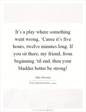It’s a play where something went wrong, ‘Cause it’s five hours, twelve minutes long. If you sit there, my friend, from beginning ‘til end, then your bladder better be strong! Picture Quote #1