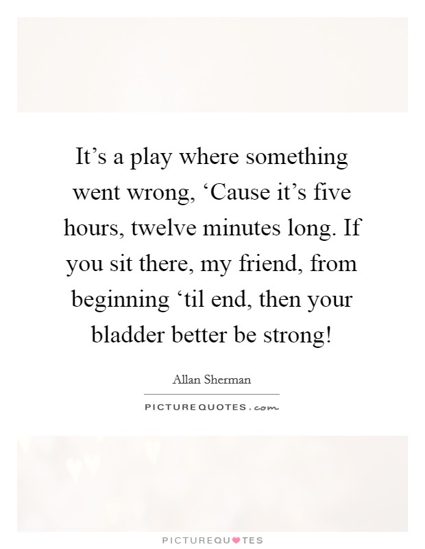 It's a play where something went wrong, ‘Cause it's five hours, twelve minutes long. If you sit there, my friend, from beginning ‘til end, then your bladder better be strong! Picture Quote #1