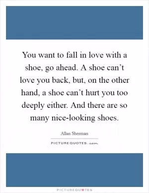 You want to fall in love with a shoe, go ahead. A shoe can’t love you back, but, on the other hand, a shoe can’t hurt you too deeply either. And there are so many nice-looking shoes Picture Quote #1