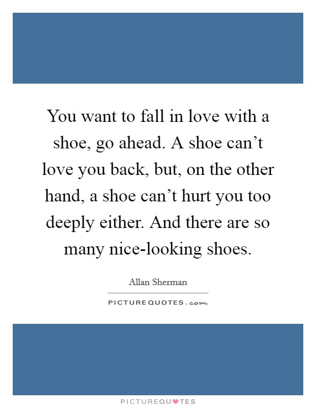 You want to fall in love with a shoe, go ahead. A shoe can't love you back, but, on the other hand, a shoe can't hurt you too deeply either. And there are so many nice-looking shoes Picture Quote #1
