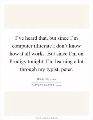 I’ve heard that, but since I’m computer illiterate I don’t know how it all works. But since I’m on Prodigy tonight, I’m learning a lot through my typist, peter Picture Quote #1