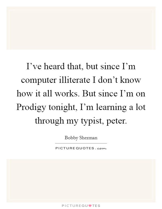 I've heard that, but since I'm computer illiterate I don't know how it all works. But since I'm on Prodigy tonight, I'm learning a lot through my typist, peter Picture Quote #1