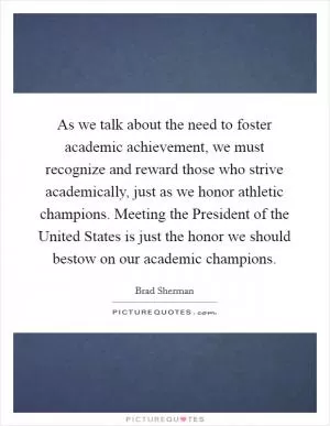 As we talk about the need to foster academic achievement, we must recognize and reward those who strive academically, just as we honor athletic champions. Meeting the President of the United States is just the honor we should bestow on our academic champions Picture Quote #1