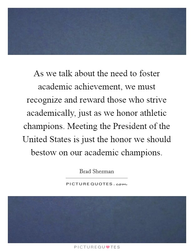 As we talk about the need to foster academic achievement, we must recognize and reward those who strive academically, just as we honor athletic champions. Meeting the President of the United States is just the honor we should bestow on our academic champions Picture Quote #1