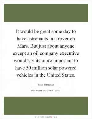 It would be great some day to have astronauts in a rover on Mars. But just about anyone except an oil company executive would say its more important to have 50 million solar powered vehicles in the United States Picture Quote #1