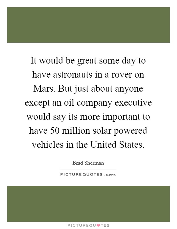 It would be great some day to have astronauts in a rover on Mars. But just about anyone except an oil company executive would say its more important to have 50 million solar powered vehicles in the United States Picture Quote #1
