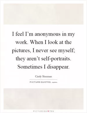 I feel I’m anonymous in my work. When I look at the pictures, I never see myself; they aren’t self-portraits. Sometimes I disappear Picture Quote #1