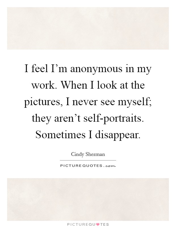 I feel I'm anonymous in my work. When I look at the pictures, I never see myself; they aren't self-portraits. Sometimes I disappear Picture Quote #1