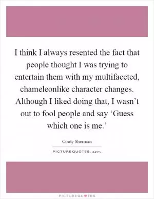 I think I always resented the fact that people thought I was trying to entertain them with my multifaceted, chameleonlike character changes. Although I liked doing that, I wasn’t out to fool people and say ‘Guess which one is me.’ Picture Quote #1