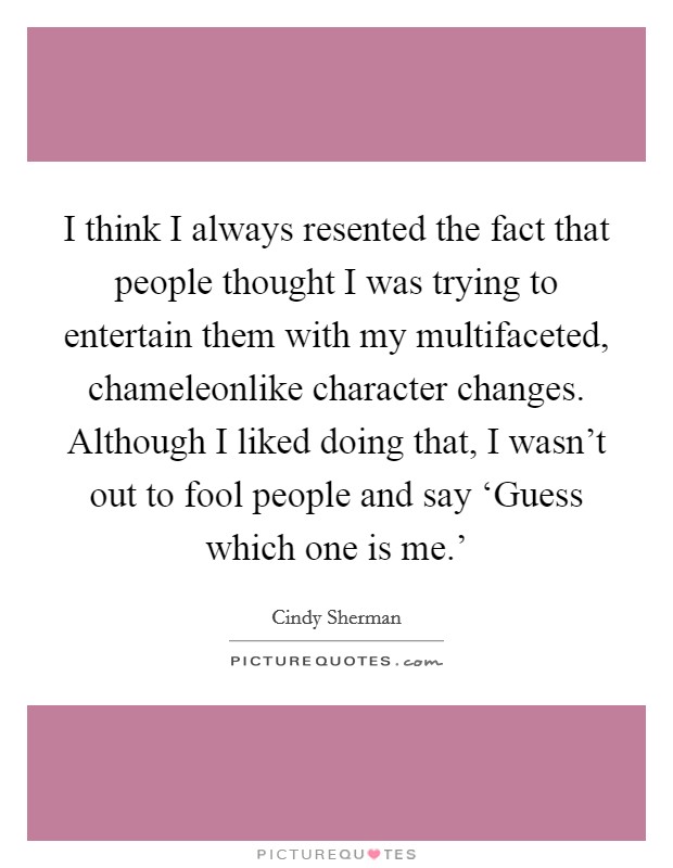 I think I always resented the fact that people thought I was trying to entertain them with my multifaceted, chameleonlike character changes. Although I liked doing that, I wasn't out to fool people and say ‘Guess which one is me.' Picture Quote #1